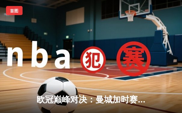 欧冠巅峰对决：曼城加时赛3-2逆转拜仁，哈兰德双响锁定胜局