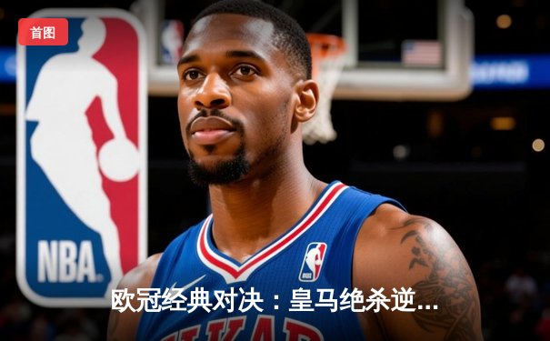 欧冠经典对决：皇马绝杀逆转曼城晋级四强，本泽马戴帽彰显王者风范