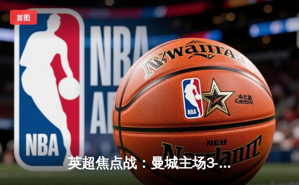 英超焦点战：曼城主场3-1逆转曼联，哈兰德双响锁定胜局